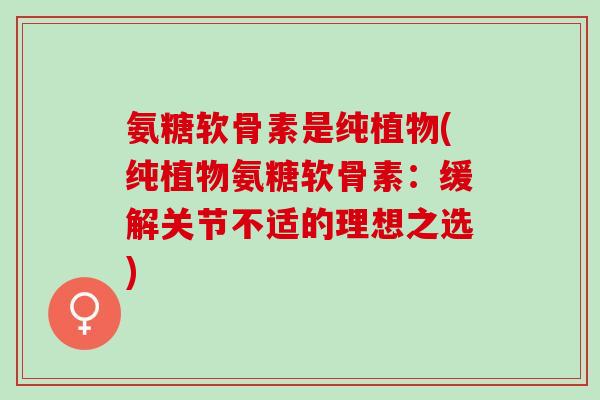 氨糖软骨素是纯植物(纯植物氨糖软骨素：缓解关节不适的理想之选)