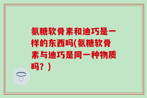 氨糖软骨素和迪巧是一样的东西吗(氨糖软骨素与迪巧是同一种物质吗？)