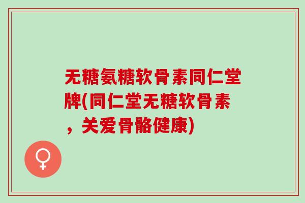 无糖氨糖软骨素同仁堂牌(同仁堂无糖软骨素，关爱骨骼健康)