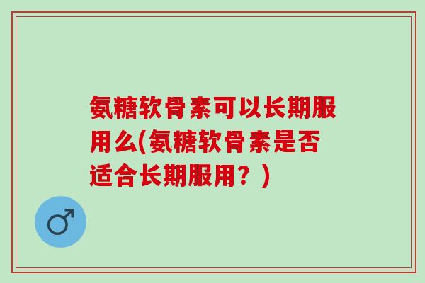 氨糖软骨素可以长期服用么(氨糖软骨素是否适合长期服用？)
