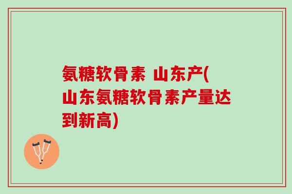 氨糖软骨素 山东产(山东氨糖软骨素产量达到新高)