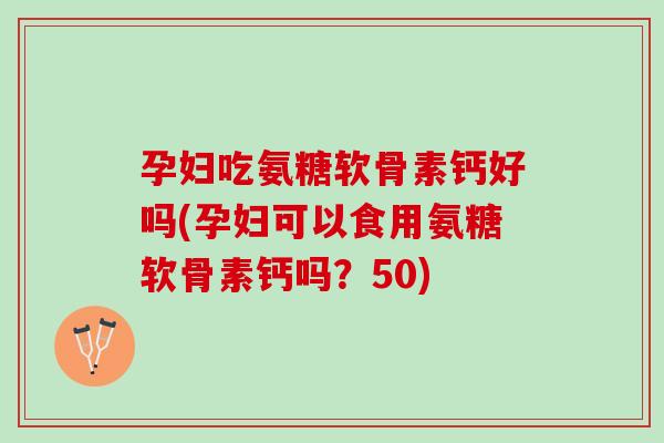 孕妇吃氨糖软骨素钙好吗(孕妇可以食用氨糖软骨素钙吗？50)