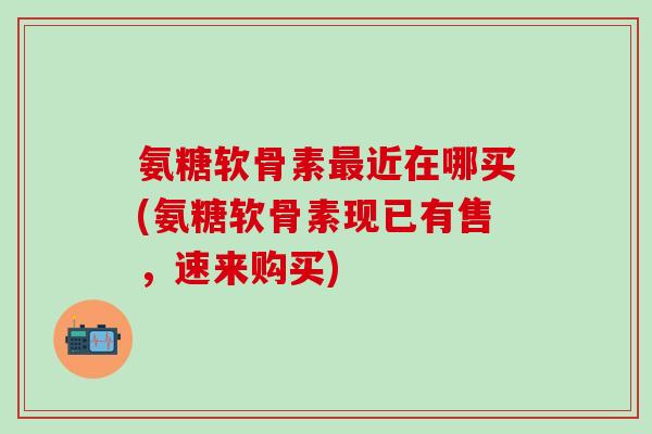 氨糖软骨素近在哪买(氨糖软骨素现已有售,速来购买) 氨糖软骨素近在哪买(氨糖软骨素现已有售,速来购买)