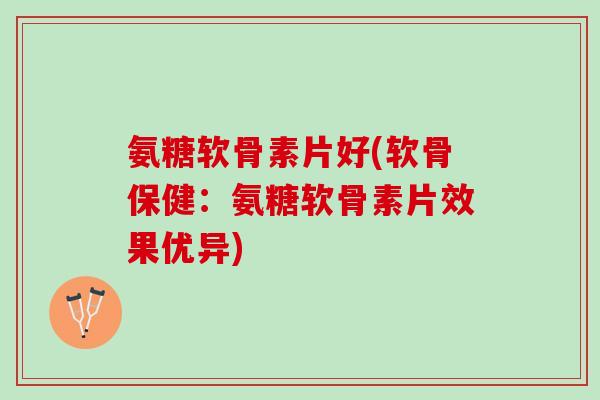 氨糖软骨素片好(软骨保健：氨糖软骨素片效果优异)