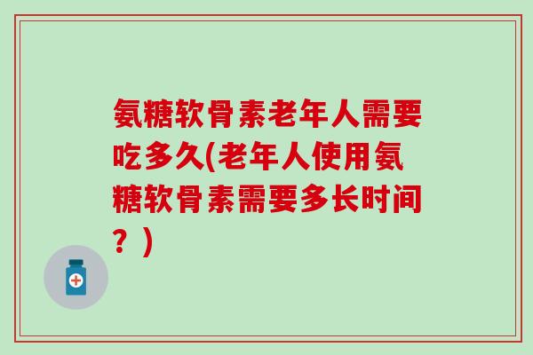 氨糖软骨素老年人需要吃多久(老年人使用氨糖软骨素需要多长时间？)