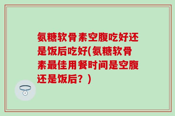 氨糖软骨素空腹吃好还是饭后吃好(氨糖软骨素最佳用餐时间是空腹还是饭后？)