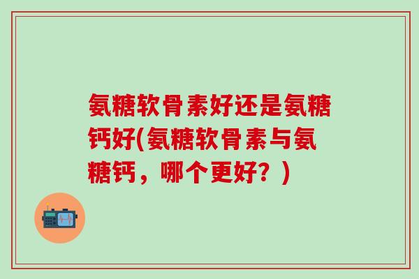 氨糖软骨素好还是氨糖钙好(氨糖软骨素与氨糖钙，哪个更好？)