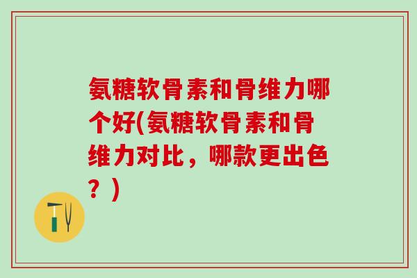 氨糖软骨素和骨维力哪个好(氨糖软骨素和骨维力对比，哪款更出色？)