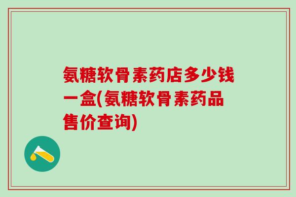 氨糖软骨素药店多少钱一盒(氨糖软骨素药品售价查询)