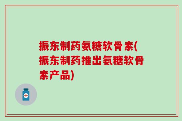 振东制药氨糖软骨素(振东制药推出氨糖软骨素产品)