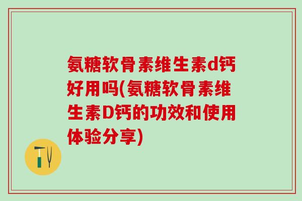 氨糖软骨素维生素d钙好用吗(氨糖软骨素维生素D钙的功效和使用体验分享)