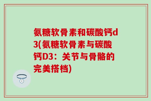 氨糖软骨素和碳酸钙d3(氨糖软骨素与碳酸钙D3：关节与骨骼的完美搭档)