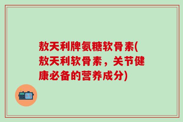 敖天利牌氨糖软骨素(敖天利软骨素，关节健康必备的营养成分)