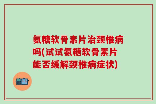 氨糖软骨素片治颈椎病吗(试试氨糖软骨素片能否缓解颈椎病症状)