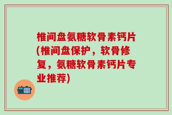 椎间盘氨糖软骨素钙片(椎间盘保护，软骨修复，氨糖软骨素钙片专业推荐)