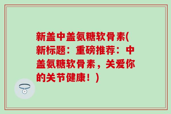 新盖中盖氨糖软骨素(新标题：重磅推荐：中盖氨糖软骨素，关爱你的关节健康！)