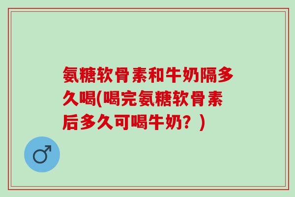 氨糖软骨素和牛奶隔多久喝(喝完氨糖软骨素后多久可喝牛奶？)
