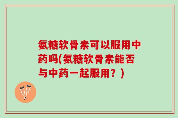 氨糖软骨素可以服用中药吗(氨糖软骨素能否与中药一起服用？)