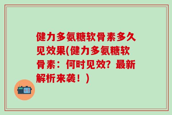 健力多氨糖软骨素多久见效果(健力多氨糖软骨素：何时见效？最新解析来袭！)