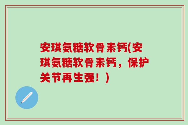 安琪氨糖软骨素钙(安琪氨糖软骨素钙，保护关节再生强！)