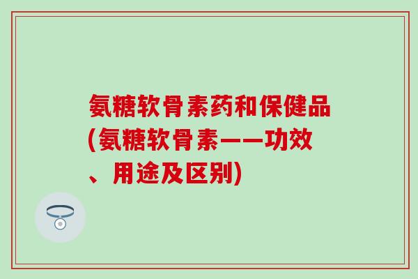 氨糖软骨素药和保健品(氨糖软骨素——功效、用途及区别)