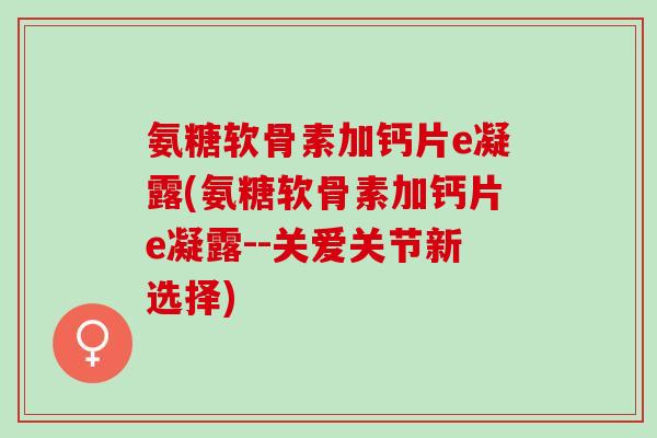 氨糖软骨素加钙片e凝露(氨糖软骨素加钙片e凝露--关爱关节新选择)