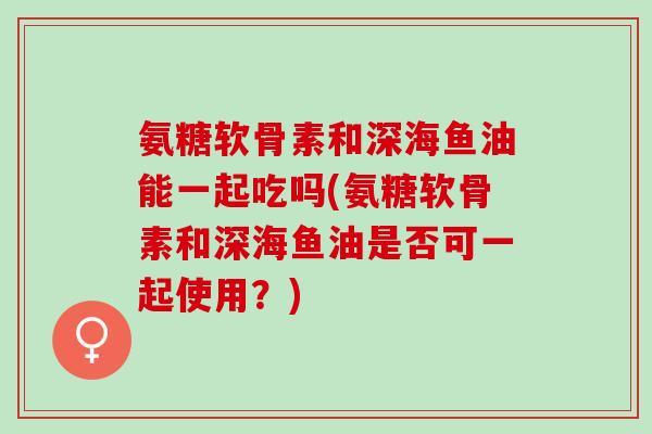 氨糖软骨素和深海鱼油能一起吃吗(氨糖软骨素和深海鱼油是否可一起使用?) 氨糖软骨素和深海鱼油能一起吃吗(氨糖软骨素和深海鱼油是否可一起使用?)