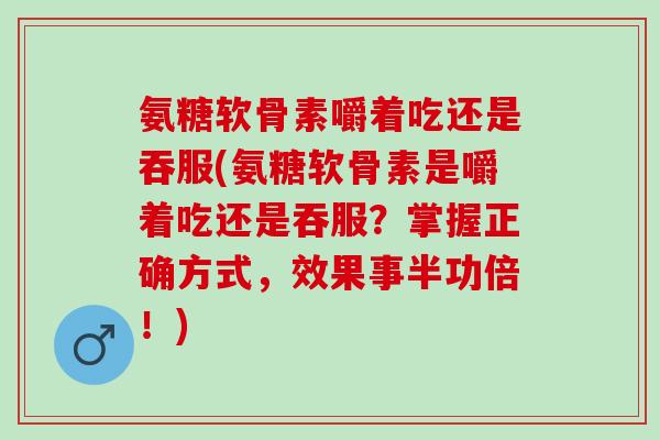 氨糖软骨素嚼着吃还是吞服(氨糖软骨素是嚼着吃还是吞服？掌握正确方式，效果事半功倍！)