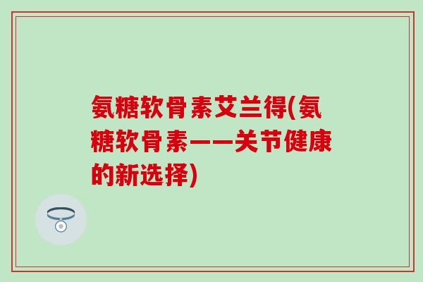 氨糖软骨素艾兰得(氨糖软骨素——关节健康的新选择)