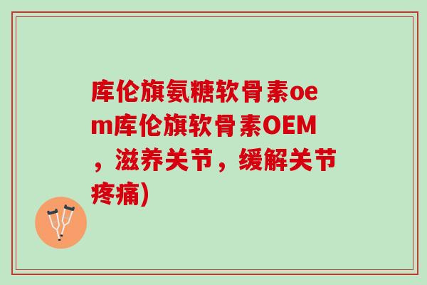 库伦旗氨糖软骨素oem库伦旗软骨素OEM，滋养关节，缓解关节疼痛)