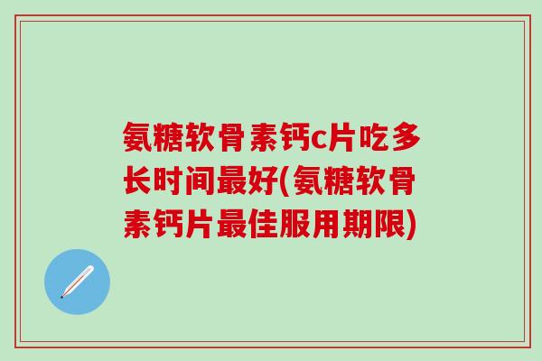氨糖软骨素钙c片吃多长时间最好(氨糖软骨素钙片最佳服用期限)