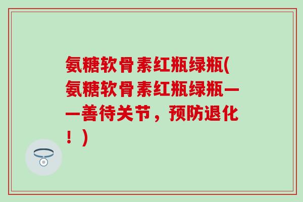 氨糖软骨素红瓶绿瓶(氨糖软骨素红瓶绿瓶——善待关节，预防退化！)