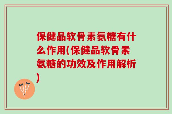 保健品软骨素氨糖有什么作用(保健品软骨素氨糖的功效及作用解析)
