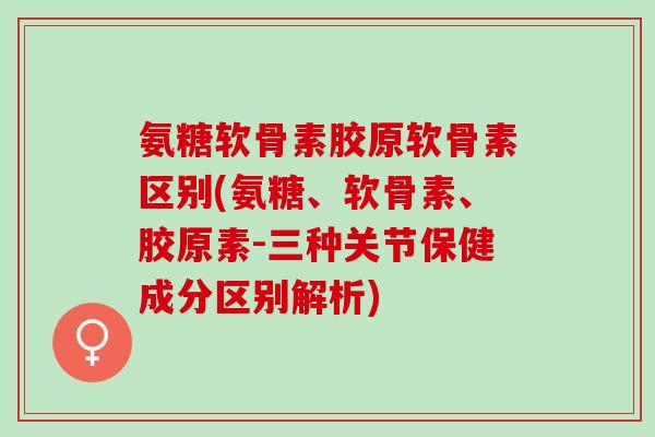 氨糖软骨素胶原软骨素区别(氨糖、软骨素、胶原素-三种关节保健成分区别解析) 氨糖软骨素胶原软骨素区别(氨糖、软骨素、胶原素-三种关节保健成分区别解析)