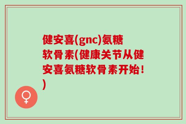 健安喜(gnc)氨糖软骨素(健康关节从健安喜氨糖软骨素开始！)