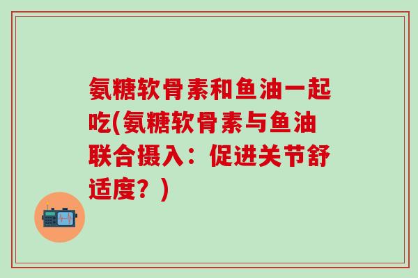 氨糖软骨素和鱼油一起吃(氨糖软骨素与鱼油联合摄入：促进关节舒适度？)