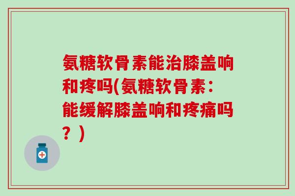 氨糖软骨素能治膝盖响和疼吗(氨糖软骨素：能缓解膝盖响和疼痛吗？)