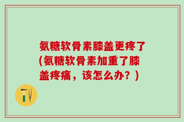 氨糖软骨素膝盖更疼了(氨糖软骨素加重了膝盖疼痛，该怎么办？)