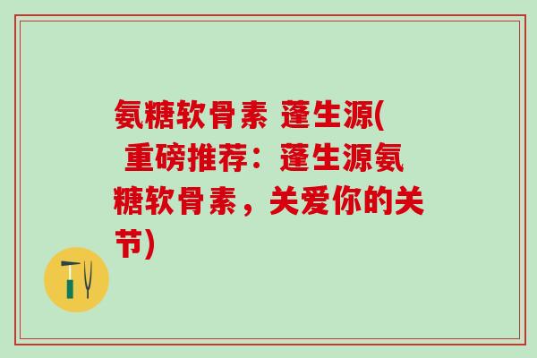 氨糖软骨素 蓬生源( 重磅推荐：蓬生源氨糖软骨素，关爱你的关节)