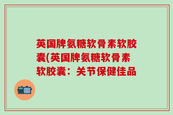 英国牌氨糖软骨素软胶囊(英国牌氨糖软骨素软胶囊：关节保健佳品