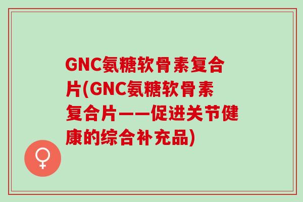 GNC氨糖软骨素复合片(GNC氨糖软骨素复合片——促进关节健康的综合补充品)
