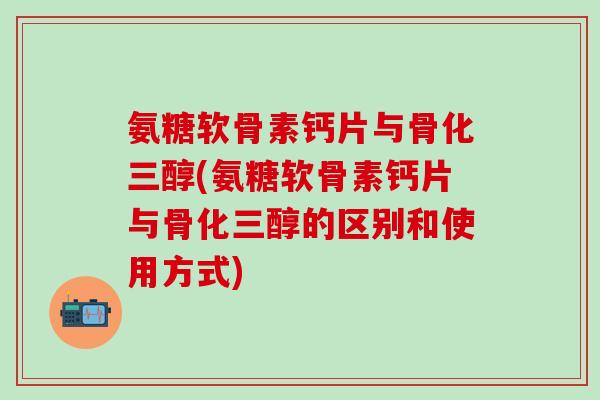 氨糖软骨素钙片与骨化三醇(氨糖软骨素钙片与骨化三醇的区别和使用方式)