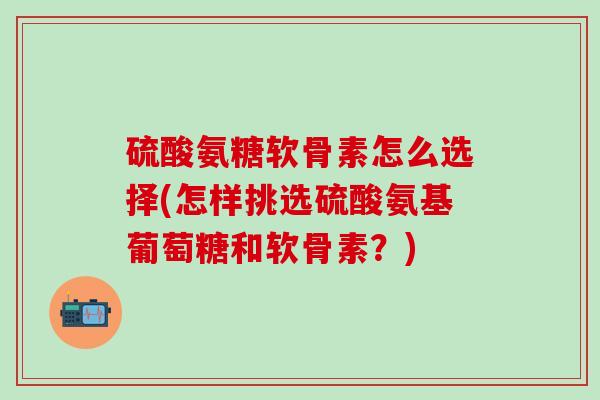 硫酸氨糖软骨素怎么选择(怎样挑选硫酸氨基葡萄糖和软骨素？)
