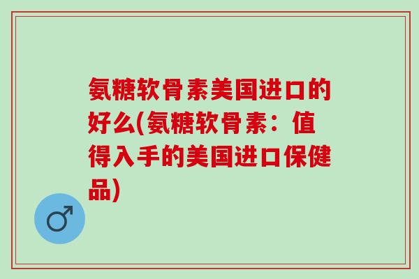 氨糖软骨素美国进口的好么(氨糖软骨素：值得入手的美国进口保健品)