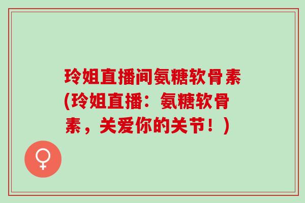 玲姐直播间氨糖软骨素(玲姐直播：氨糖软骨素，关爱你的关节！)