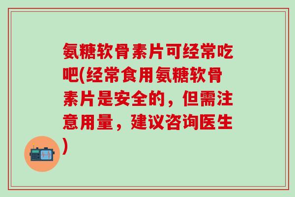 氨糖软骨素片可经常吃吧(经常食用氨糖软骨素片是安全的，但需注意用量，建议咨询医生)