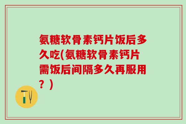 氨糖软骨素钙片饭后多久吃(氨糖软骨素钙片需饭后间隔多久再服用？)