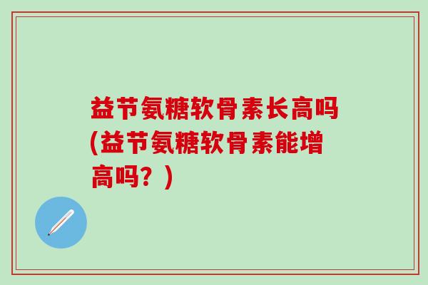 益节氨糖软骨素长高吗(益节氨糖软骨素能增高吗？)