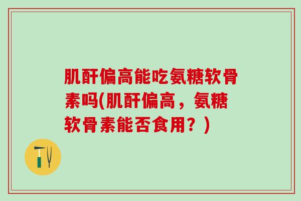 肌酐偏高能吃氨糖软骨素吗(肌酐偏高，氨糖软骨素能否食用？)