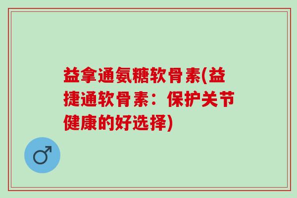 益拿通氨糖软骨素(益捷通软骨素：保护关节健康的好选择)